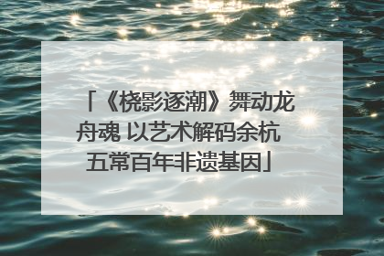 《桡影逐潮》舞动龙舟魂 以艺术解码余杭五常百年非遗基因