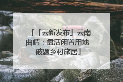 「云新发布」云南曲靖：盘活闲置用地 破题乡村旅居