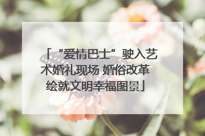 “爱情巴士”驶入艺术婚礼现场 婚俗改革绘就文明幸福图景