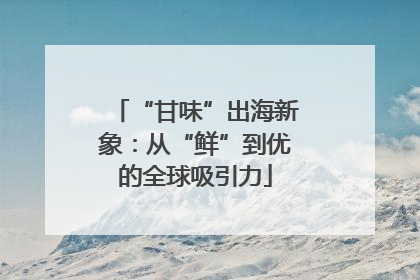 “甘味”出海新象：从“鲜”到优的全球吸引力