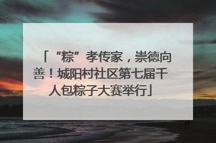“粽”孝传家，崇德向善！城阳村社区第七届千人包粽子大赛举行