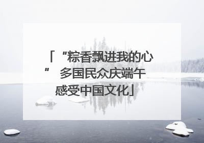 “粽香飘进我的心” 多国民众庆端午感受中国文化