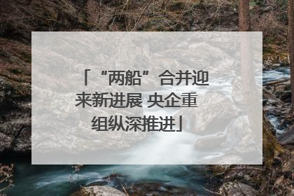 “两船”合并迎来新进展 央企重组纵深推进