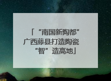 “南国新陶都”广西藤县打造陶瓷“智”造高地