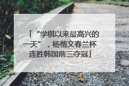 “学棋以来最高兴的一天”，杨楷文春兰杯连胜韩国前三夺冠