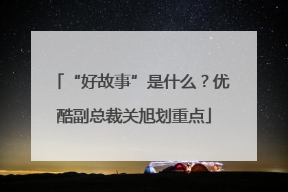 “好故事”是什么?优酷副总裁关旭划重点