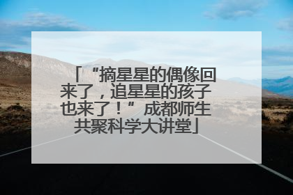 “摘星星的偶像回来了，追星星的孩子也来了！”成都师生共聚科学大讲堂