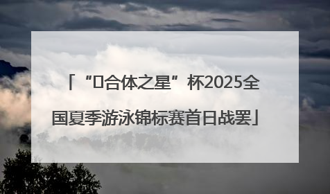 “﻿合体之星”杯2025全国夏季游泳锦标赛首日战罢