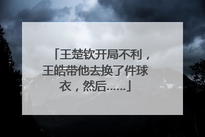 王楚钦开局不利，王皓带他去换了件球衣，然后……