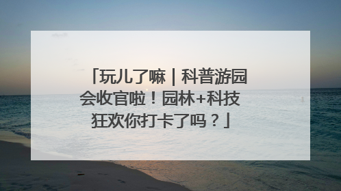 玩儿了嘛｜科普游园会收官啦！园林+科技狂欢你打卡了吗？