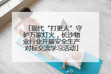 现代“打更人”守护万家灯火，长沙物业行业开展安全生产对标交流学习活动