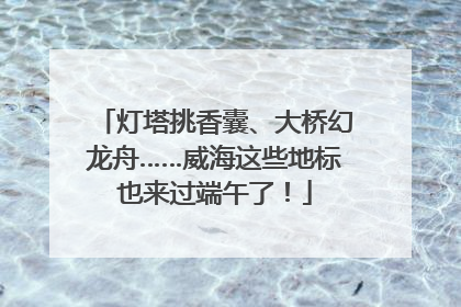 灯塔挑香囊、大桥幻龙舟……威海这些地标也来过端午了！