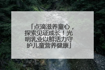 点滴滋养童心，探索见证成长！光明乳业以鲜活力守护儿童营养健康