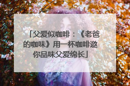 父爱似咖啡：《老爸的咖味》用一杯咖啡邀你品味父爱绵长