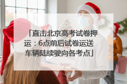 直击北京高考试卷押运：6点前后试卷运送车辆陆续驶向各考点