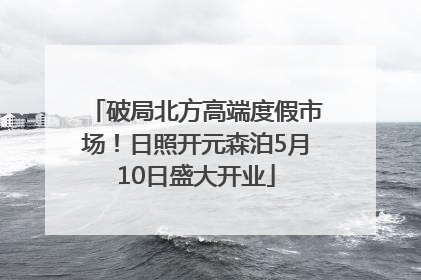 破局北方高端度假市场！日照开元森泊5月10日盛大开业