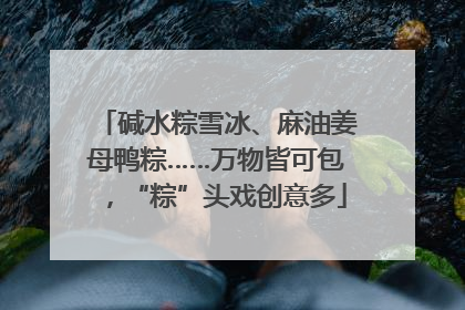 碱水粽雪冰、麻油姜母鸭粽……万物皆可包，“粽”头戏创意多