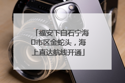 福安下白石宁海⇆市区金蛇头，海上直达航线开通