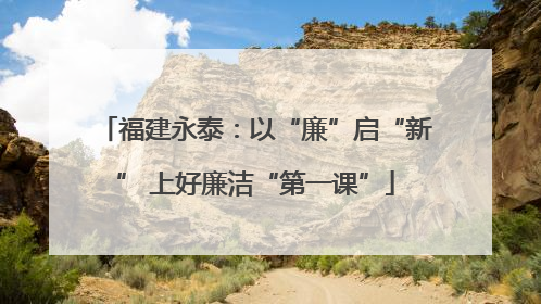 福建永泰：以“廉”启“新” 上好廉洁“第一课”