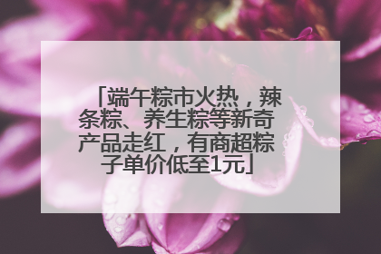 端午粽市火热，辣条粽、养生粽等新奇产品走红，有商超粽子单价低至1元