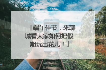 端午佳节,来聊城看大家如何把假期玩出花儿!