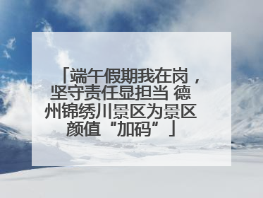 端午假期我在岗，坚守责任显担当 德州锦绣川景区为景区颜值“加码”
