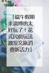端午假期来淄博也太好玩了！花式民俗玩法激发文旅消费新活力