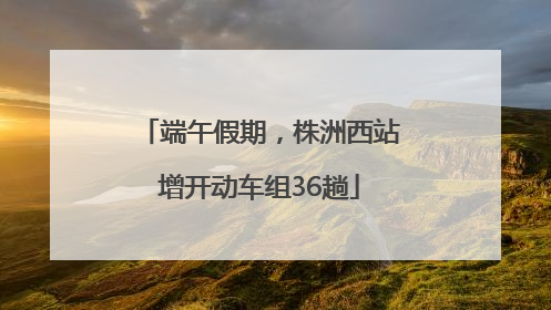 端午假期，株洲西站增开动车组36趟