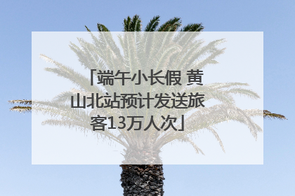 端午小长假 黄山北站预计发送旅客13万人次