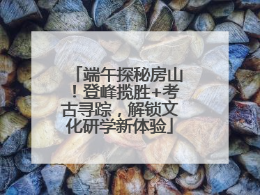 端午探秘房山！登峰揽胜+考古寻踪，解锁文化研学新体验