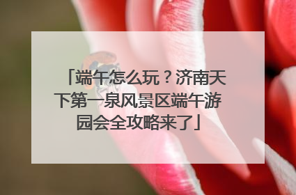 端午怎么玩？济南天下第一泉风景区端午游园会全攻略来了