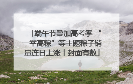 端午节叠加高考季 “一举高粽”等主题粽子销量连日上涨丨封面有数