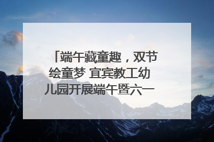 端午藏童趣，双节绘童梦 宜宾教工幼儿园开展端午暨六一亲子游园活动