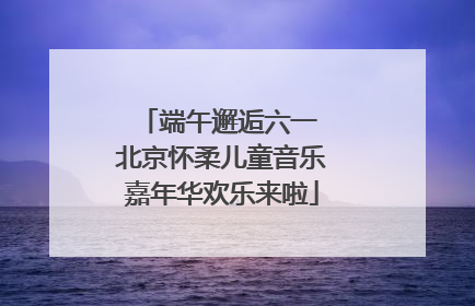 端午邂逅六一 北京怀柔儿童音乐嘉年华欢乐来啦