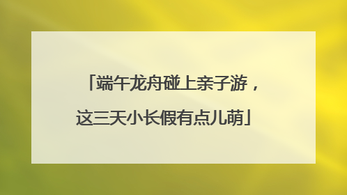 端午龙舟碰上亲子游，这三天小长假有点儿萌