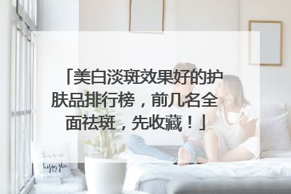 美白淡斑效果好的护肤品排行榜，前几名全面祛斑，先收藏！