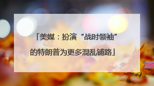 美媒：扮演“战时领袖”的特朗普为更多混乱铺路