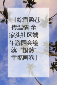 粽香盈巷传温情 余家头社区端午游园会绘就“银龄”幸福画卷