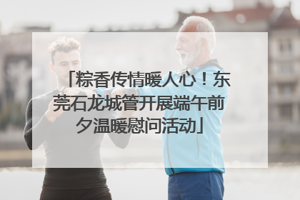 粽香传情暖人心！东莞石龙城管开展端午前夕温暖慰问活动