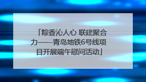 粽香沁人心 联建聚合力——青岛地铁6号线项目开展端午慰问活动