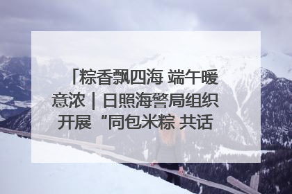 粽香飘四海 端午暖意浓｜日照海警局组织开展“同包米粽 共话端午”系列活动