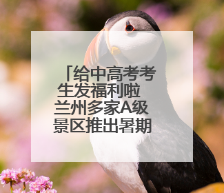 给中高考考生发福利啦 兰州多家A级景区推出暑期优惠