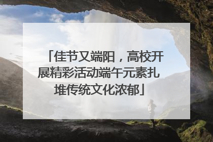 佳节又端阳，高校开展精彩活动端午元素扎堆传统文化浓郁