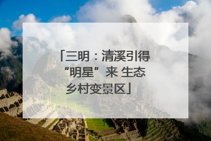 三明：清溪引得“明星”来 生态乡村变景区