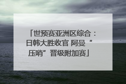 世预赛亚洲区综合：日韩大胜收官 阿曼“压哨”晋级附加赛