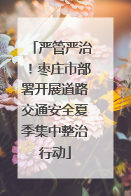 严管严治！枣庄市部署开展道路交通安全夏季集中整治行动