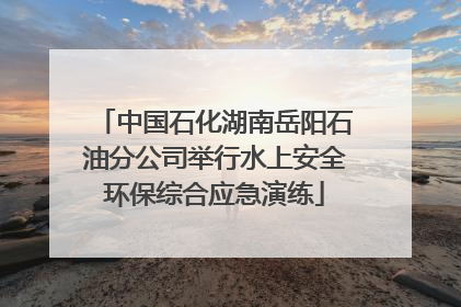 中国石化湖南岳阳石油分公司举行水上安全环保综合应急演练