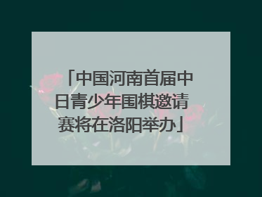 中国河南首届中日青少年围棋邀请赛将在洛阳举办