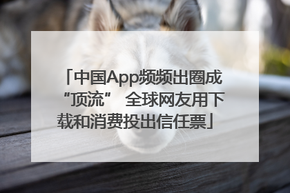 中国App频频出圈成“顶流” 全球网友用下载和消费投出信任票