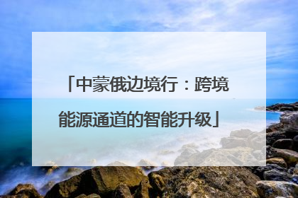 中蒙俄边境行：跨境能源通道的智能升级